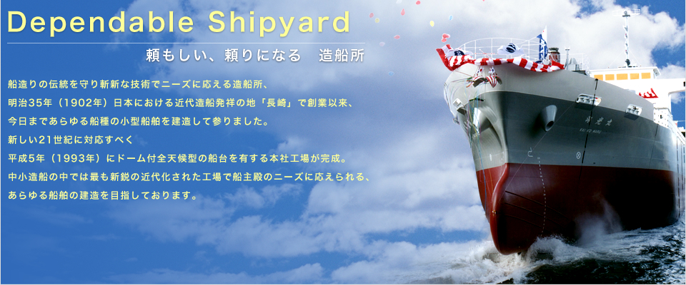 『Dependable Shipyard』船造りの伝統を守り、斬新な技術でニーズに応える渡辺造船所。明治35年（1902年）日本における近代造船発祥の地「長崎」で創業以来、今日まであらゆる船種の小型船舶を建造してまいりました。新しい21世紀に対応すべく、平成5年（1993年）に「ドーム付全天候型」の船台を有する本社工場が完成。中小造船の中ではもっとも新鋭の近代化された工場で、船主殿のニーズに応えられるあらゆる船舶の建造を目指しております。